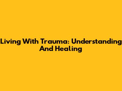 Living With Trauma: Understanding And Healing