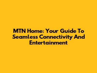 MTN Home: Your Guide To Seamless Connectivity And Entertainment
