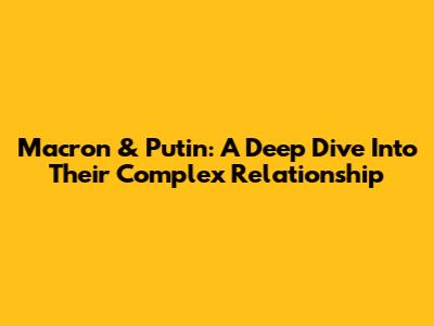 Macron & Putin: A Deep Dive Into Their Complex Relationship