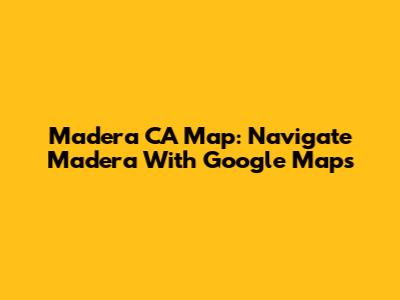 Madera CA Map: Navigate Madera With Google Maps