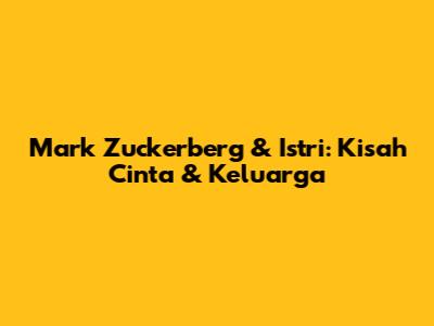 Mark Zuckerberg & Istri: Kisah Cinta & Keluarga