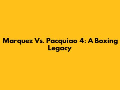 Marquez Vs. Pacquiao 4: A Boxing Legacy