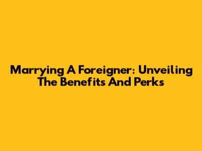 Marrying A Foreigner: Unveiling The Benefits And Perks
