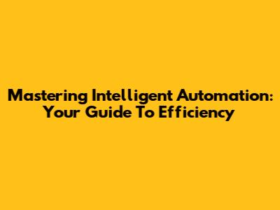 Mastering Intelligent Automation: Your Guide To Efficiency