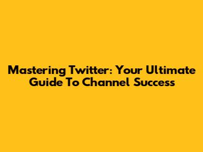 Mastering Twitter: Your Ultimate Guide To Channel Success
