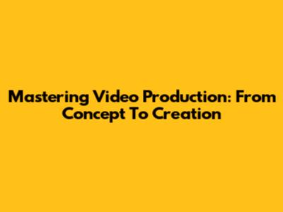 Mastering Video Production: From Concept To Creation