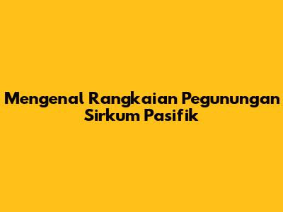 Mengenal Rangkaian Pegunungan Sirkum Pasifik