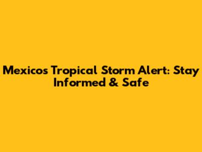 Mexico's Tropical Storm Alert: Stay Informed & Safe