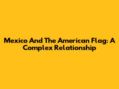 Mexico And The American Flag: A Complex Relationship