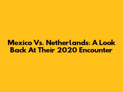 Mexico Vs. Netherlands: A Look Back At Their 2020 Encounter