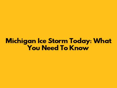 Michigan Ice Storm Today: What You Need To Know