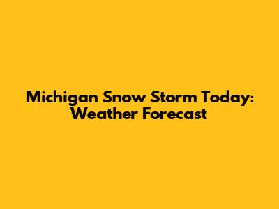Michigan Snow Storm Today: Weather Forecast