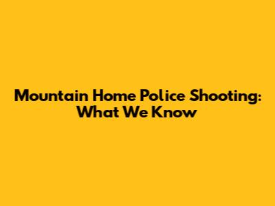 Mountain Home Police Shooting: What We Know