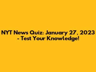 NYT News Quiz: January 27, 2023 - Test Your Knowledge!