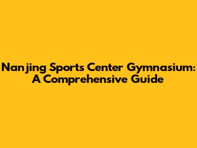 Nanjing Sports Center Gymnasium: A Comprehensive Guide