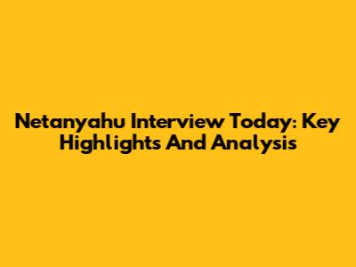 Netanyahu Interview Today: Key Highlights And Analysis