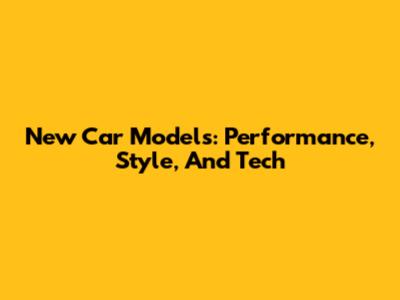 New Car Models: Performance, Style, And Tech