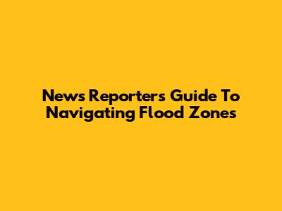 News Reporter's Guide To Navigating Flood Zones