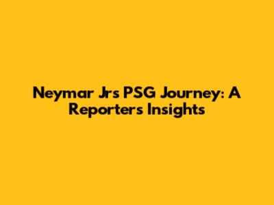 Neymar Jr's PSG Journey: A Reporter's Insights
