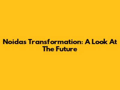 Noida's Transformation: A Look At The Future