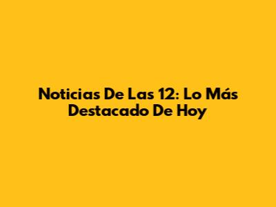 Noticias De Las 12: Lo Más Destacado De Hoy