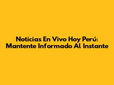 Noticias En Vivo Hoy Perú: Mantente Informado Al Instante