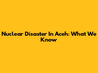 Nuclear Disaster In Aceh: What We Know