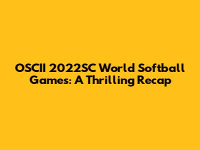 OSCII 2022SC World Softball Games: A Thrilling Recap