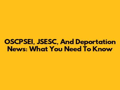 OSCPSEI, JSESC, And Deportation News: What You Need To Know