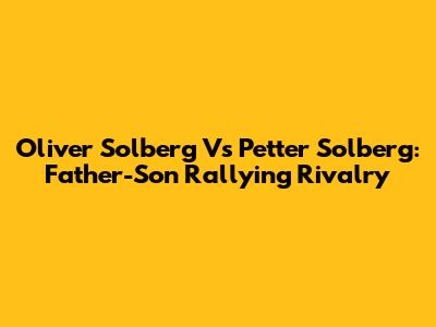 Oliver Solberg Vs Petter Solberg: Father-Son Rallying Rivalry