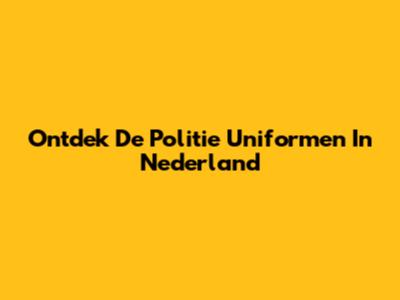 Ontdek De Politie Uniformen In Nederland