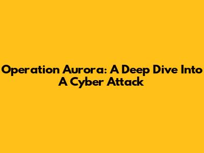 Operation Aurora: A Deep Dive Into A Cyber Attack