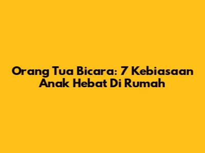 Orang Tua Bicara: 7 Kebiasaan Anak Hebat Di Rumah