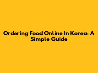 Ordering Food Online In Korea: A Simple Guide