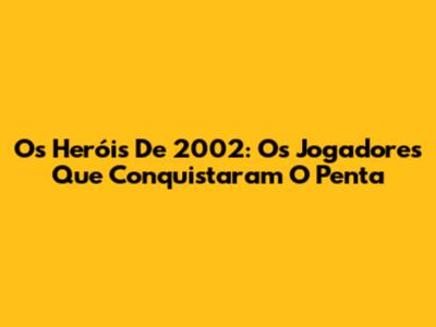 Os Heróis De 2002: Os Jogadores Que Conquistaram O Penta