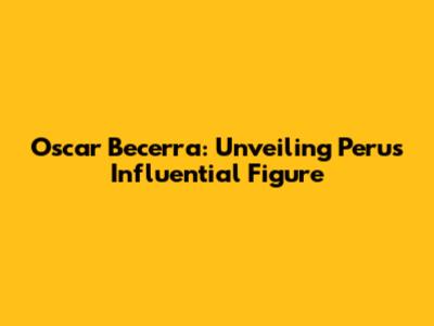 Oscar Becerra: Unveiling Peru's Influential Figure
