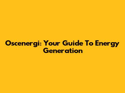 Oscenergi: Your Guide To Energy Generation