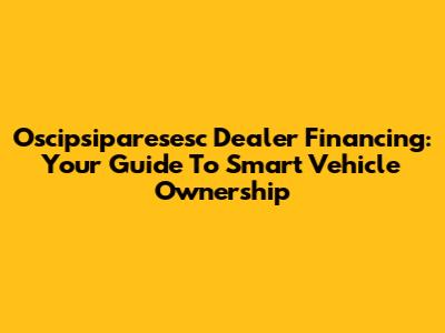 Oscipsiparesesc Dealer Financing: Your Guide To Smart Vehicle Ownership
