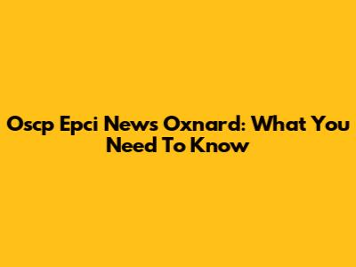 Oscp Epci News Oxnard: What You Need To Know