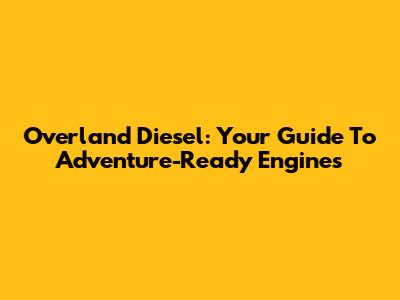 Overland Diesel: Your Guide To Adventure-Ready Engines