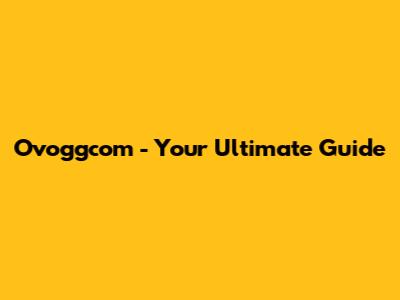 Ovoggcom - Your Ultimate Guide