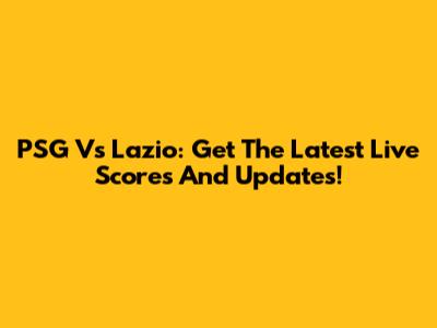 PSG Vs Lazio: Get The Latest Live Scores And Updates!