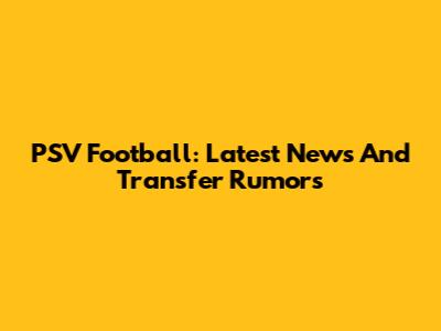 PSV Football: Latest News And Transfer Rumors