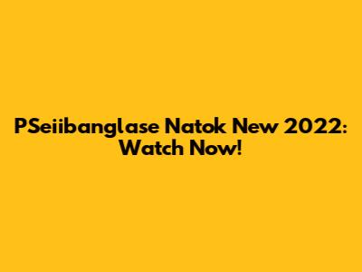 PSeiibanglase Natok New 2022: Watch Now!