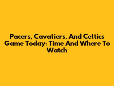 Pacers, Cavaliers, And Celtics Game Today: Time And Where To Watch