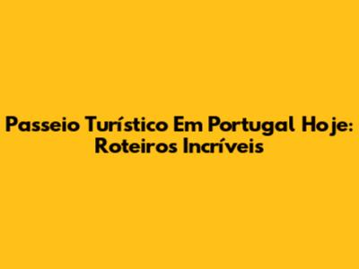 Passeio Turístico Em Portugal Hoje: Roteiros Incríveis