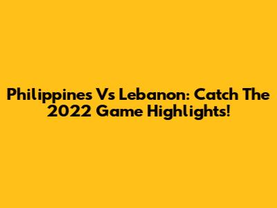 Philippines Vs Lebanon: Catch The 2022 Game Highlights!