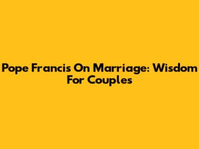 Pope Francis On Marriage: Wisdom For Couples