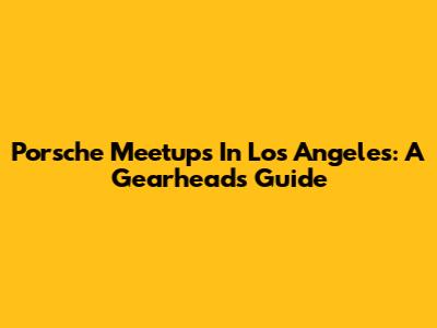 Porsche Meetups In Los Angeles: A Gearhead's Guide