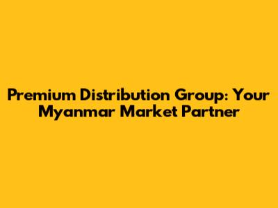 Premium Distribution Group: Your Myanmar Market Partner